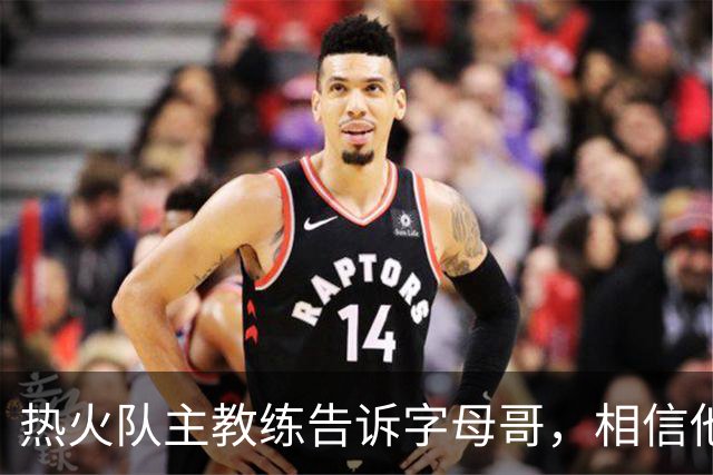 热火队主教练告诉字母哥，相信他将成为球队史上最伟大的球员之一